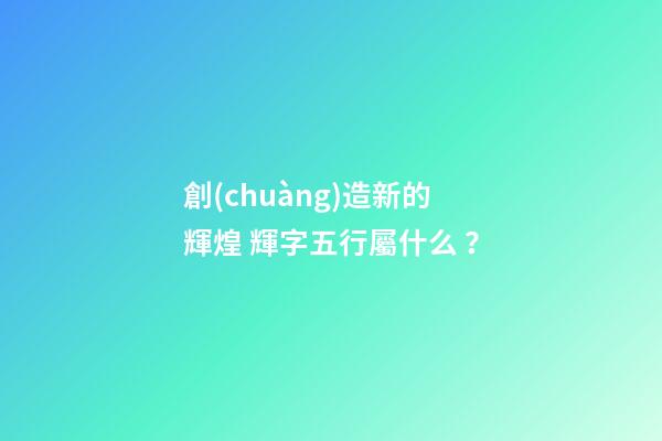 創(chuàng)造新的輝煌 輝字五行屬什么？